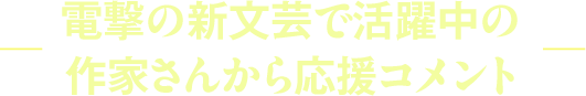 ―電撃の新文芸で活躍中の作家さんから応援コメント―