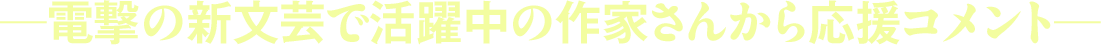 ―電撃の新文芸で活躍中の作家さんから応援コメント―