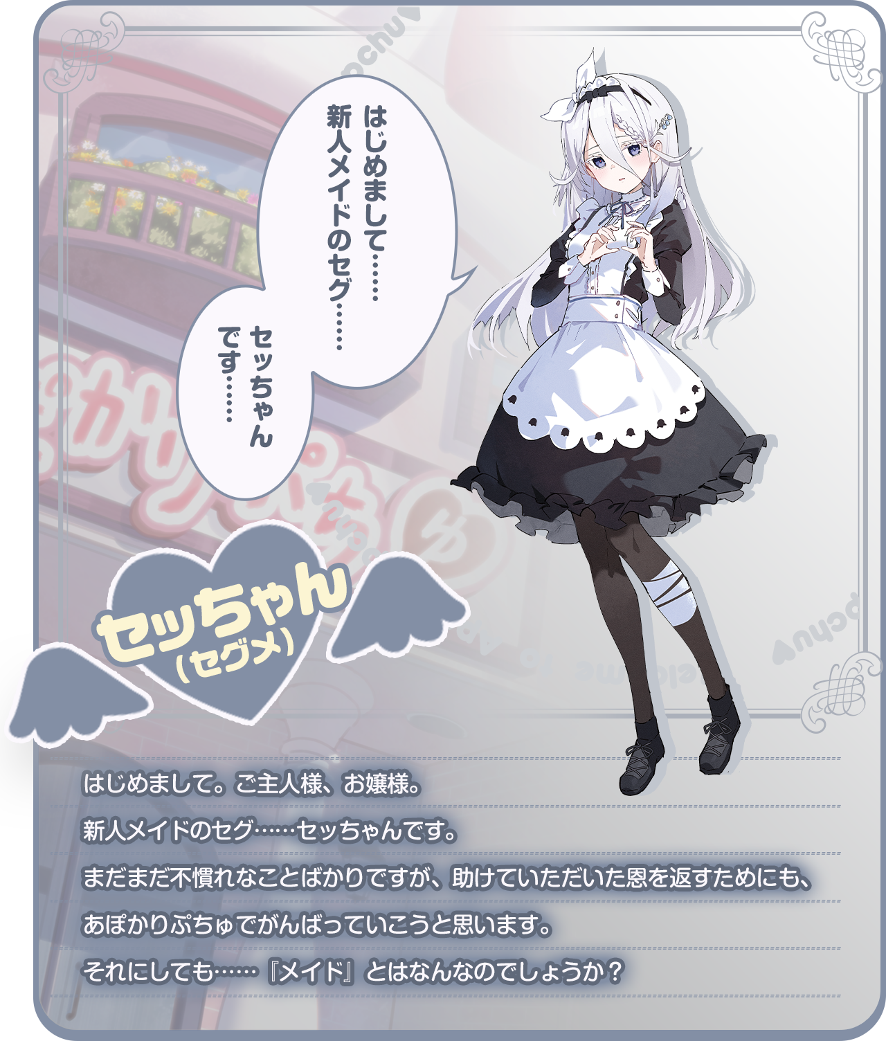 「はじめまして……新人メイドのセグ……セッちゃんです……」はじめまして。ご主人様、お嬢様。新人メイドのセグ……セッちゃんです。まだまだ不慣れなことばかりですが、助けていただいた恩を返すためにも、あぽかりぷちゅでがんばっていこうと思います。それにしても……『メイド』とはなんなのでしょうか？