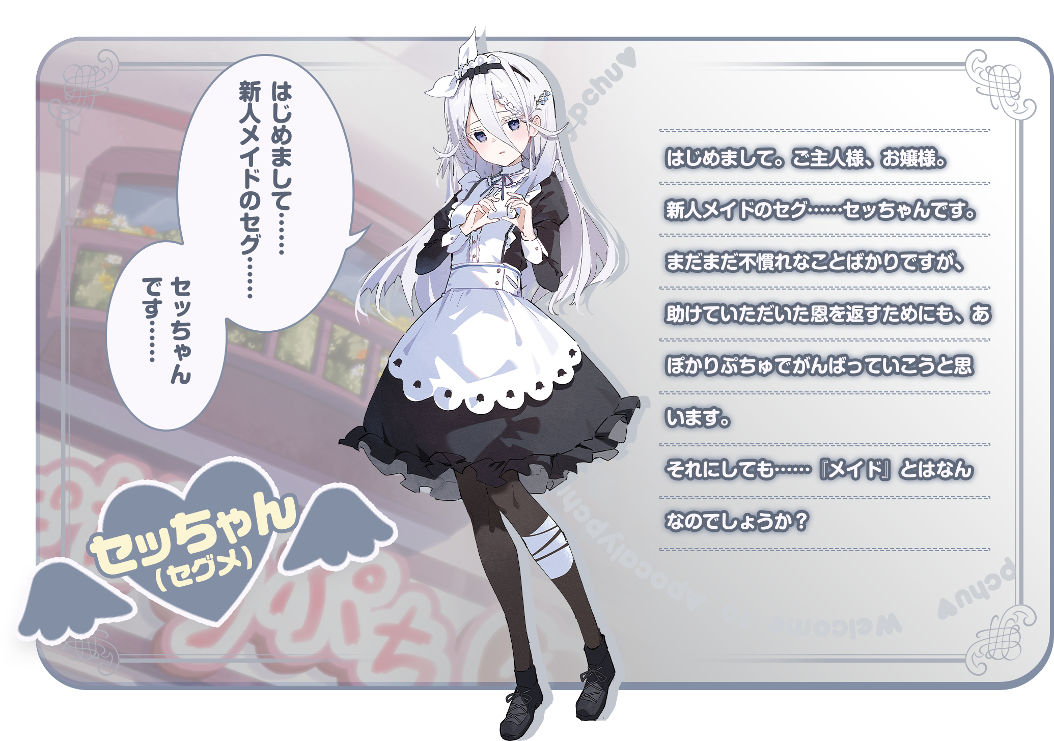 「はじめまして……新人メイドのセグ……セッちゃんです……」はじめまして。ご主人様、お嬢様。新人メイドのセグ……セッちゃんです。まだまだ不慣れなことばかりですが、助けていただいた恩を返すためにも、あぽかりぷちゅでがんばっていこうと思います。それにしても……『メイド』とはなんなのでしょうか？