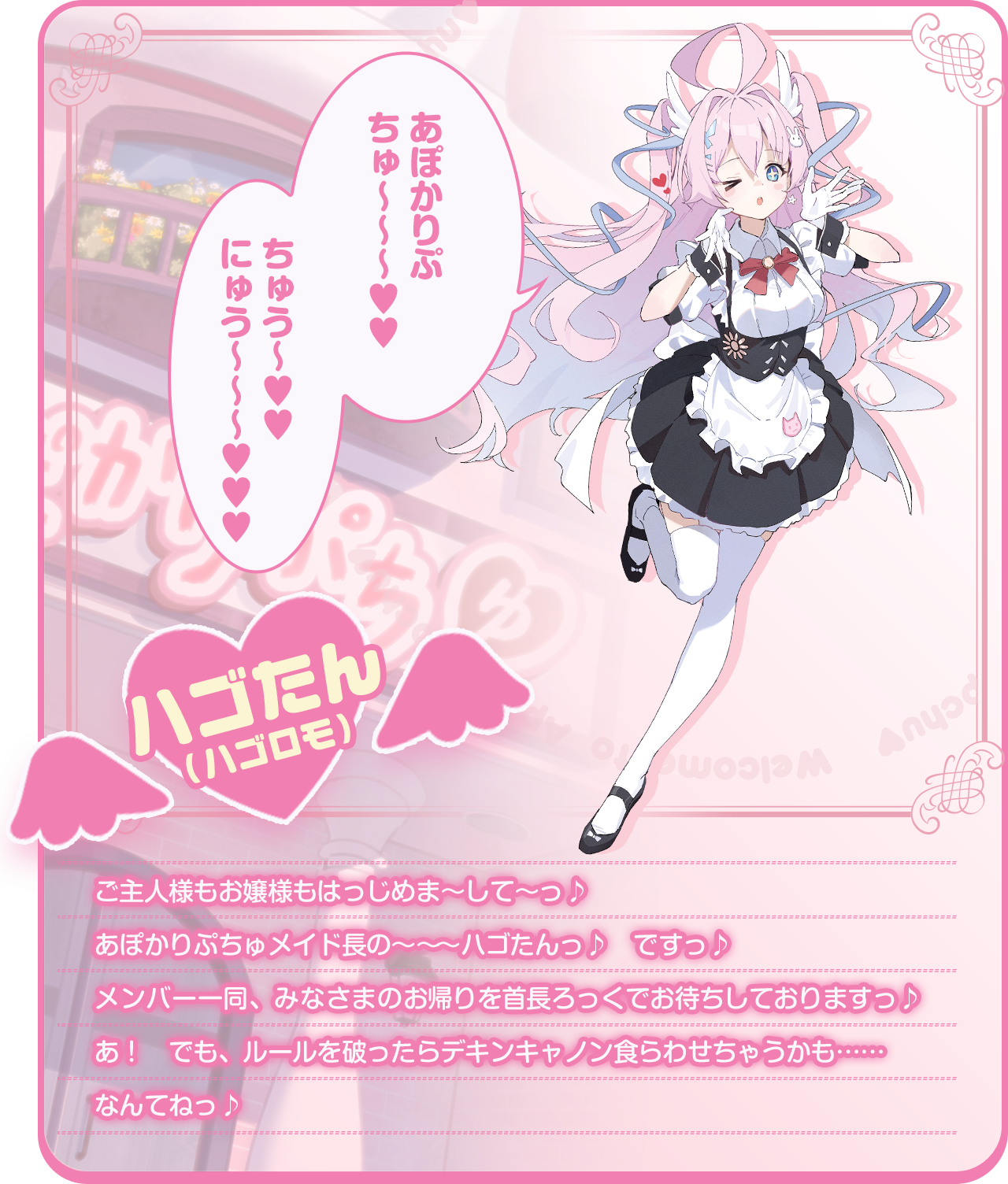「あぽかりぷちゅ〜〜〜♥♥　ちゅう〜♥♥　にゅう〜〜〜♥♥♥」ご主人様もお嬢様もはっじめま～して～っ♪あぽかりぷちゅメイド長の～～～ハゴたんっ♪　ですっ♪メンバー一同、みなさまのお帰りを首長ろっくでお待ちしておりますっ♪あ！　でも、ルールを破ったらデキンキャノン食らわせちゃうかも……なんてねっ♪