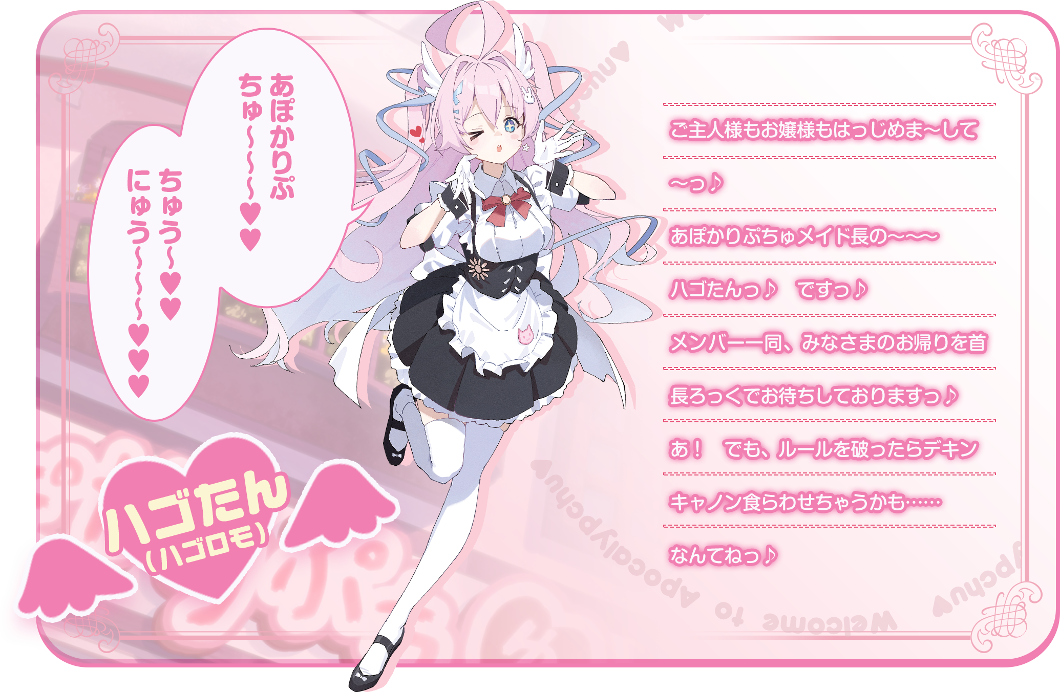 「あぽかりぷちゅ〜〜〜♥♥　ちゅう〜♥♥　にゅう〜〜〜♥♥♥」ご主人様もお嬢様もはっじめま～して～っ♪あぽかりぷちゅメイド長の～～～ハゴたんっ♪　ですっ♪メンバー一同、みなさまのお帰りを首長ろっくでお待ちしておりますっ♪あ！　でも、ルールを破ったらデキンキャノン食らわせちゃうかも……なんてねっ♪