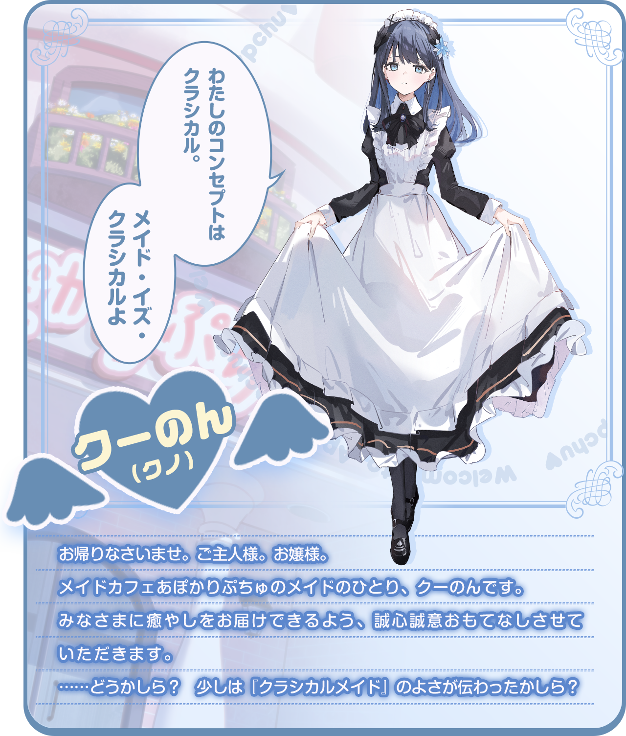 「わたしのコンセプトはクラシカル。メイド・イズ・クラシカルよ」お帰りなさいませ。ご主人様。お嬢様。メイドカフェあぽかりぷちゅのメイドのひとり、クーのんです。みなさまに癒やしをお届けできるよう、誠心誠意おもてなしさせていただきます。……どうかしら？　少しは『クラシカルメイド』のよさが伝わったかしら？