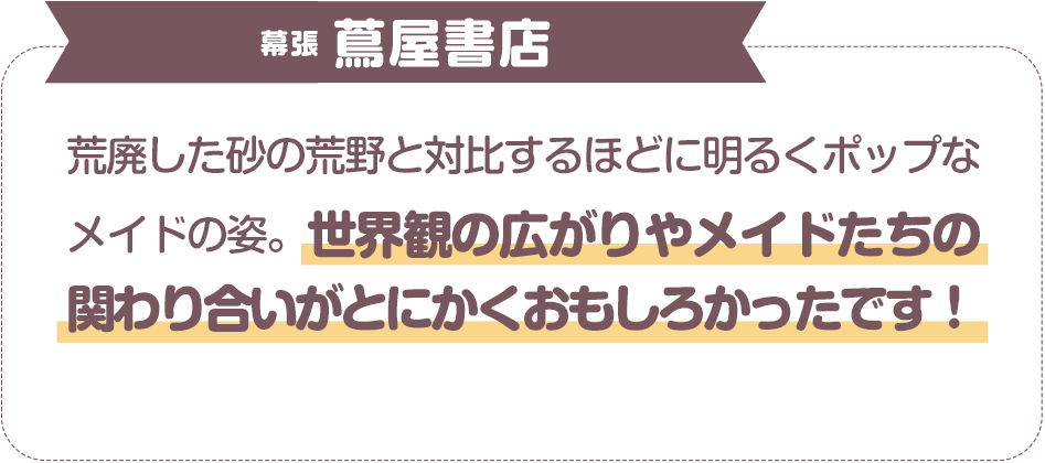荒廃した砂の荒野と対比するほどに明るくポップなメイドの姿。世界観の広がりやメイドたちの関わり合いがとにかくおもしろかったです！　幕張　蔦屋書店