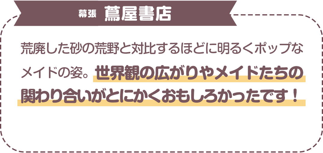 荒廃した砂の荒野と対比するほどに明るくポップなメイドの姿。世界観の広がりやメイドたちの関わり合いがとにかくおもしろかったです！　幕張　蔦屋書店