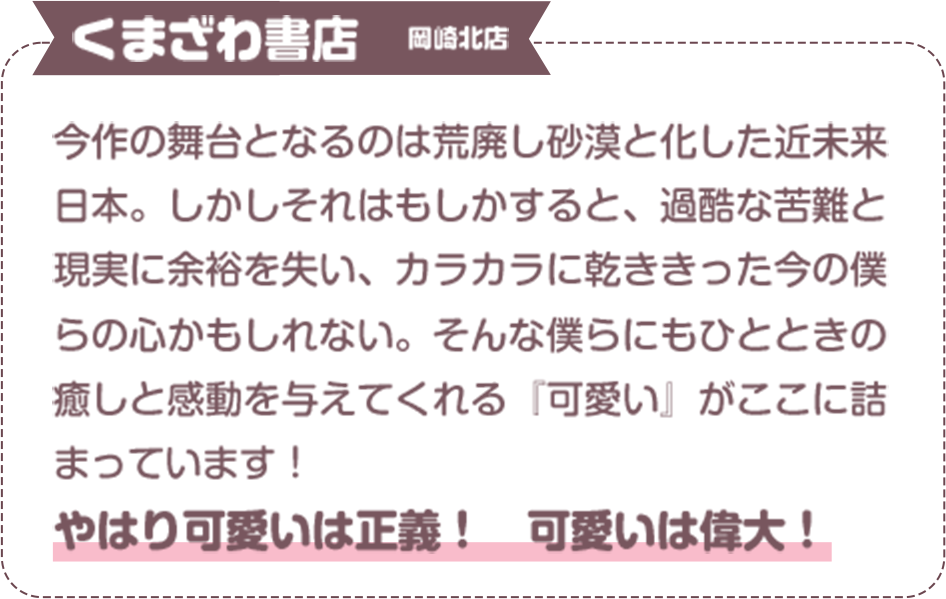 今作の舞台となるのは荒廃し砂漠と化した近未来日本。しかしそれはもしかすると、過酷な苦難と現実に余裕を失い、カラカラに乾ききった今の僕らの心かもしれない。そんな僕らにもひとときの癒しと感動を与えてくれる『可愛い』がここに詰まっています！　やはり可愛いは正義！　可愛いは偉大！くまざわ書店　岡崎北店
