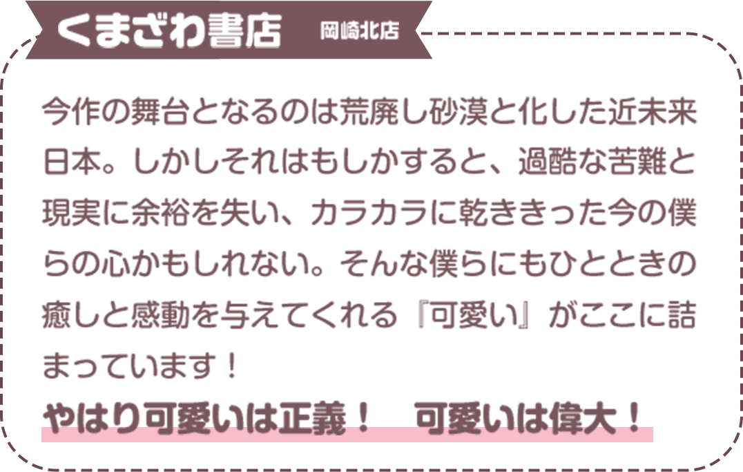 今作の舞台となるのは荒廃し砂漠と化した近未来日本。しかしそれはもしかすると、過酷な苦難と現実に余裕を失い、カラカラに乾ききった今の僕らの心かもしれない。そんな僕らにもひとときの癒しと感動を与えてくれる『可愛い』がここに詰まっています！　やはり可愛いは正義！　可愛いは偉大！くまざわ書店　岡崎北店

