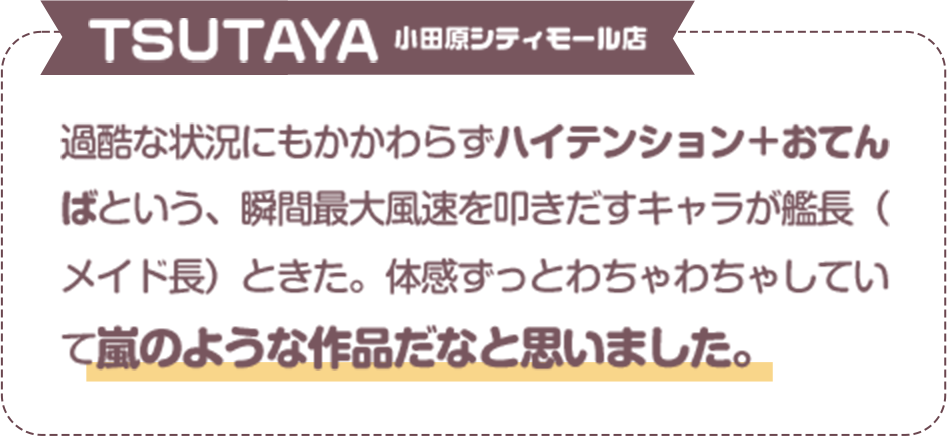 過酷な状況にもかかわらずハイテンション＋おてんばという、瞬間最大風速を叩きだすキャラが艦長（メイド長）ときた。体感ずっとわちゃわちゃしていて嵐のような作品だなと思いました。　ＴＳＵＴＡＹＡ　小田原シティモール店