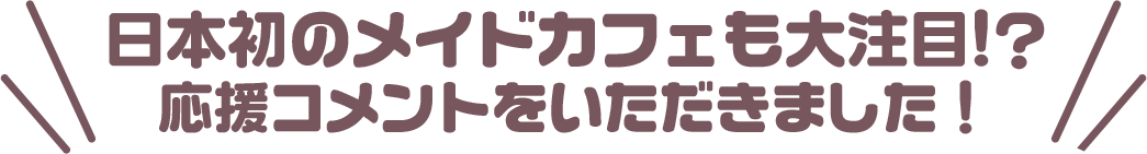 日本初のメイドカフェも大注目!?　応援コメントをいただきました！