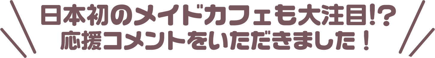 日本初のメイドカフェも大注目!??　応援コメントをいただきました！