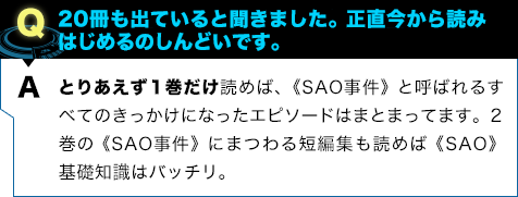 とりあえず１巻だけ読めば、《SAO事件》と呼ばれるすべてのきっかけになったエピソードはまとまってます。２巻の《SAO事件》にまつわる短編集も読めば《SAO》基礎知識はバッチリ。