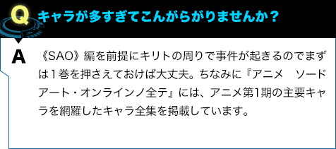 《SAO》編を前提にキリトの周りで事件が起きるのでまずは１巻を押さえておけば大丈夫。ちなみに『アニメ ソードアート・オンラインノ全テ』には、アニメ第1期の主要キャラを網羅したキャラ全集を掲載しています。