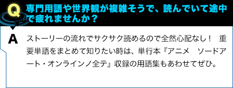 ストーリーの流れでサクサク読めるので全然心配なし！ 重要単語をまとめて知りたい時は、単行本『アニメ ソードアート・オンラインノ全テ』収録の用語集もあわせてぜひ。