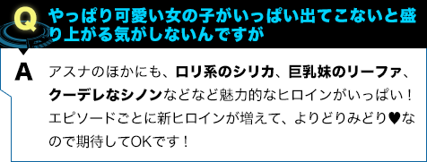 アスナのほかにも、ロリ系のシリカ、巨乳妹のリーファ、クーデレなシノンなどなど魅力的なヒロインがいっぱい！ エピソードごとに新ヒロインが増えて、よりどりみどり♥︎なので期待してOKです！