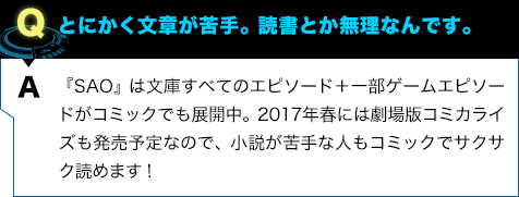 『SAO』は文庫すべてのエピソード＋一部ゲームエピソードがコミックでも展開中。2017年春には劇場版コミカライズも発売予定なので、小説が苦手な人もコミックでサクサク読めます！