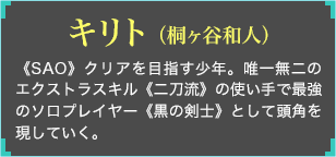 《SAO》クリアを目指す少年。唯一無二のエクストラスキル《二刀流》の使い手で最強のソロプレイヤー《黒の剣士》として頭角を現していく。