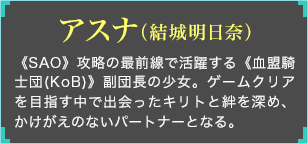 《SAO》攻略の最前線で活躍する《血盟騎士団(KoB)》副団長の少女。ゲームクリアを目指す中で出会ったキリトと絆を深め、かけがえのないパートナーとなる。