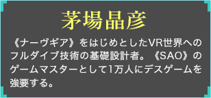 《ナーヴギア》をはじめとしたVR世界へのフルダイブ技術の基礎設計者。《SAO》のゲームマスターとして1万人にデスゲームを強要する。