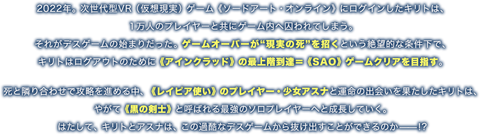 2022年。次世代型VR（仮想現実）ゲーム《ソードアート・オンライン》にログインしたキリトは、１万人のプレイヤーと共にゲーム内へ囚われてしまう。それがデスゲームの始まりだった。ゲームオーバーが“現実の死”を招くという絶望的な条件下で、キリトはログアウトのために《アインクラッド》の最上階到達＝《SAO》ゲームクリアを目指す。死と隣り合わせで攻略を進める中、《レイピア使い》のプレイヤー・少女アスナと運命の出会いを果たしたキリトは、やがて《黒の剣士》と呼ばれる最強のソロプレイヤーへと成長していく。はたして、キリトとアスナは、この過酷なデスゲームから抜け出すことができるのか——!?