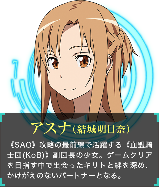 アスナ 《SAO》攻略の最前線で活躍する《血盟騎士団(KoB)》副団長の少女。ゲームクリアを目指す中で出会ったキリトと絆を深め、かけがえのないパートナーとなる。