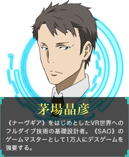茅場晶彦 《ナーヴギア》をはじめとしたVR世界へのフルダイブ技術の基礎設計者。《SAO》のゲームマスターとして1万人にデスゲームを強要する。