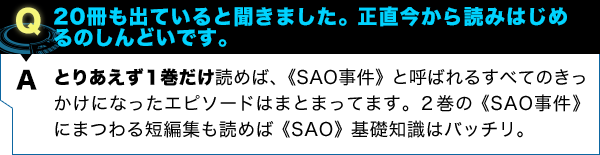 とりあえず１巻だけ読めば、《SAO事件》と呼ばれるすべてのきっかけになったエピソードはまとまってます。２巻の《SAO事件》にまつわる短編集も読めば《SAO》基礎知識はバッチリ。