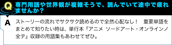 ストーリーの流れでサクサク読めるので全然心配なし！ 重要単語をまとめて知りたい時は、単行本『アニメ ソードアート・オンラインノ全テ』収録の用語集もあわせてぜひ。