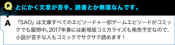 『SAO』は文庫すべてのエピソード＋一部ゲームエピソードがコミックでも展開中。2017年春には劇場版コミカライズも発売予定なので、小説が苦手な人もコミックでサクサク読めます！