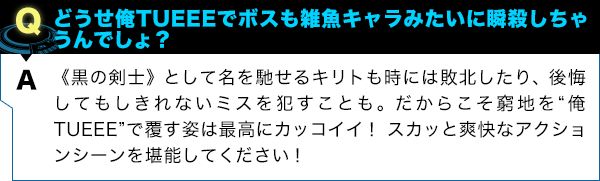 《黒の剣士》として名を馳せるキリトも時には敗北したり、後悔してもしきれないミスを犯すことも。だからこそ窮地を“俺TUEEE”で覆す姿は最高にカッコイイ！ スカッと爽快なアクションシーンを堪能してください！