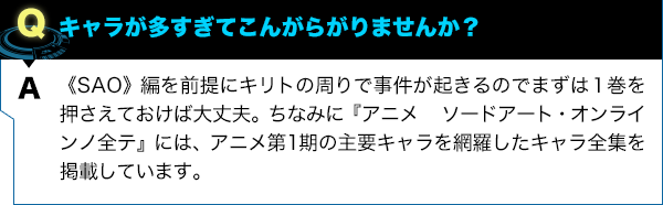 《SAO》編を前提にキリトの周りで事件が起きるのでまずは１巻を押さえておけば大丈夫。ちなみに『アニメ ソードアート・オンラインノ全テ』には、アニメ第1期の主要キャラを網羅したキャラ全集を掲載しています。