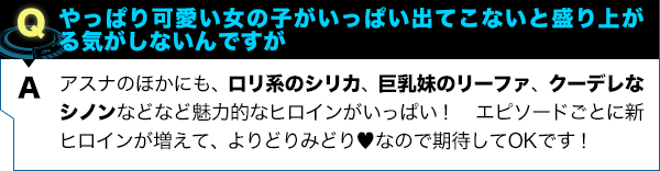 アスナのほかにも、ロリ系のシリカ、巨乳妹のリーファ、クーデレなシノンなどなど魅力的なヒロインがいっぱい！ エピソードごとに新ヒロインが増えて、よりどりみどり♥︎なので期待してOKです！