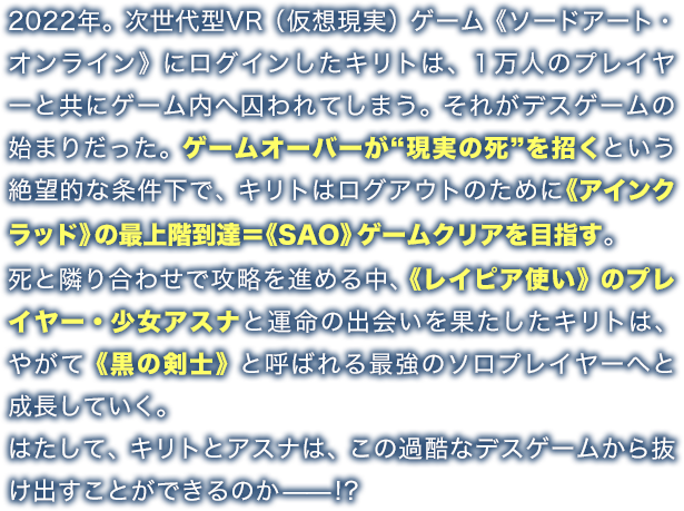 2022年。次世代型VR（仮想現実）ゲーム《ソードアート・オンライン》にログインしたキリトは、１万人のプレイヤーと共にゲーム内へ囚われてしまう。それがデスゲームの始まりだった。ゲームオーバーが“現実の死”を招くという絶望的な条件下で、キリトはログアウトのために《アインクラッド》の最上階到達＝《SAO》ゲームクリアを目指す。死と隣り合わせで攻略を進める中、《レイピア使い》のプレイヤー・少女アスナと運命の出会いを果たしたキリトは、やがて《黒の剣士》と呼ばれる最強のソロプレイヤーへと成長していく。はたして、キリトとアスナは、この過酷なデスゲームから抜け出すことができるのか——!?