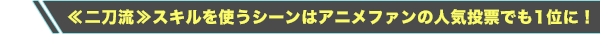 ≪二刀流≫スキルを使うシーンはアニメファンの人気投票でも1位に！