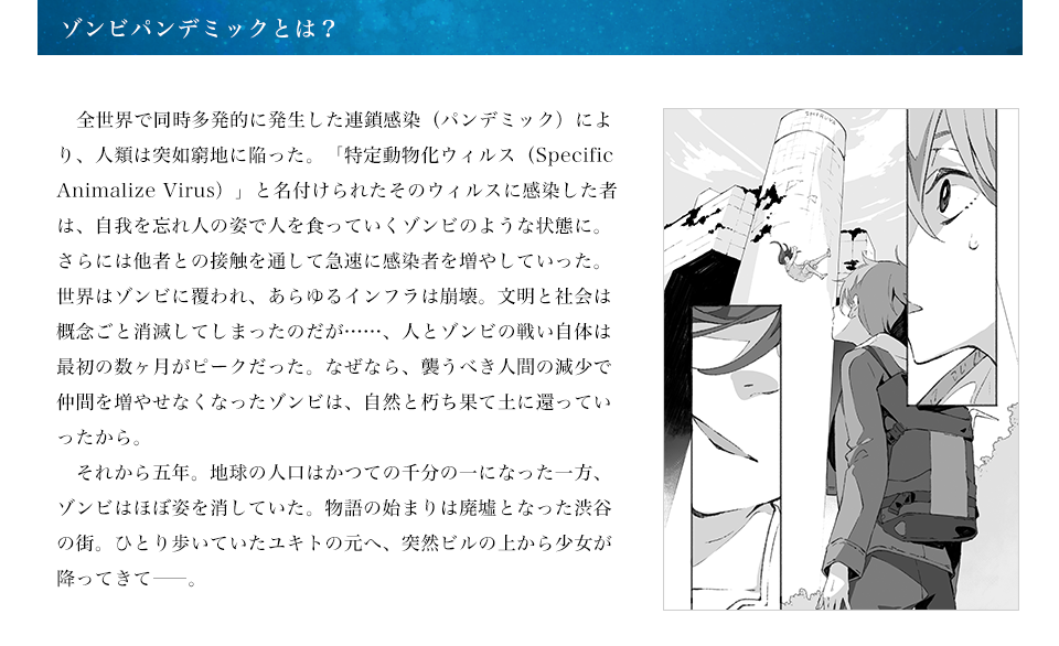 ゾンビパンデミックとは？ 　全世界で同時多発的に発生した連鎖感染（パンデミック）により、人類は突如窮地に陥った。「特定動物化ウィルス（Specific Animalize Virus）」と名付けられたそのウィルスに感染した者は、自我を忘れ人の姿で人を食っていくゾンビのような状態に。さらには他者との接触を通して急速に感染者を増やしていった。世界はゾンビに覆われ、あらゆるインフラは崩壊。文明と社会は概念ごと消滅してしまったのだが……、人とゾンビの戦い自体は最初の数ヶ月がピークだった。なぜなら、襲うべき人間の減少で仲間を増やせなくなったゾンビは、自然と朽ち果て土に還っていったから。　それから五年。地球の人口はかつての千分の一になった一方、ゾンビはほぼ姿を消していた。物語の始まりは廃墟となった渋谷の街。ひとり歩いていたユキトの元へ、突然ビルの上から少女が降ってきて――。