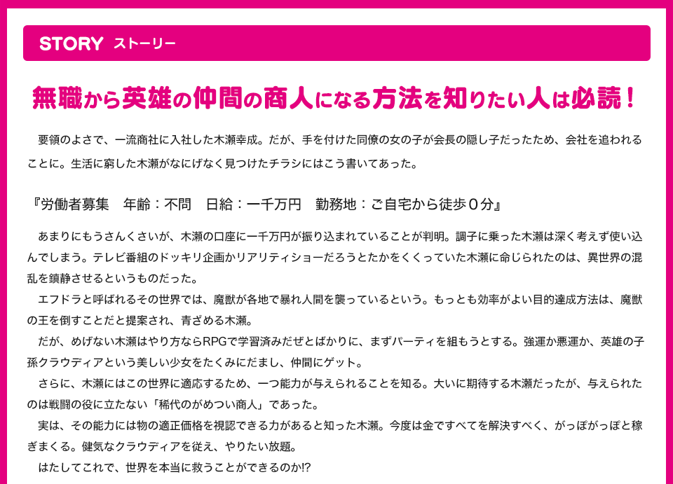 STORY 無職から英雄の仲間の商人になる方法を知りたい人は必読！要領のよさで、一流商社に入社した木瀬幸成。だが、手を付けた同僚の女の子が会長の隠し子だったため、会社を追われることに。生活に窮した木瀬がなにげなく見つけたチラシにはこう書いてあった。『労働者募集　年齢：不問　日給：一千万円　勤務地：ご自宅から徒歩０分』あまりにもうさんくさいが、木瀬の口座に一千万円が振り込まれていることが判明。調子に乗った木瀬は深く考えず使い込んでしまう。テレビ番組のドッキリ企画かリアリティショーだろうとたかをくくっていた木瀬に命じられたのは、異世界の混乱を鎮静させるというものだった。エフドラと呼ばれるその世界では、魔獣が各地で暴れ人間を襲っているという。もっとも効率がよい目的達成方法は、魔獣の王を倒すことだと提案され、青ざめる木瀬。だが、めげない木瀬はやり方ならRPGで学習済みだぜとばかりに、まずパーティを組もうとする。強運か悪運か、英雄の子孫クラウディアという美しい少女をたくみにだまし、仲間にゲット。さらに、木瀬にはこの世界に適応するため、一つ能力が与えられることを知る。大いに期待する木瀬だったが、与えられたのは戦闘の役に立たない「稀代のがめつい商人」であった。実は、その能力には物の適正価値を視認できる力があると知った木瀬。今度は金ですべてを解決すべく、がっぽがっぽと稼ぎまくる。健気なクラウディアを従え、やりたい放題。はたしてこれで、世界を本当に救うことができるのか!?