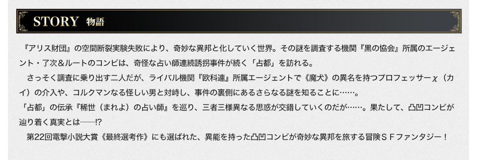 STORY 『アリス財団』の空間断裂実験失敗により、奇妙な異邦と化していく世界。その謎を調査する機関『黒の協会』所属のエージェント・了次＆ルートのコンビは、奇怪な占い師連続誘拐事件が続く「占都」を訪れる。さっそく調査に乗り出す二人だが、ライバル機関『欧科連』所属エージェントで《魔犬》の異名を持つプロフェッサーχ（カイ）の介入や、コルクマンなる怪しい男と対峙し、事件の裏側にあるさらなる謎を知ることに……。「占都」の伝承『稀世（まれよ）の占い師』を巡り、三者三様異なる思惑が交錯していくのだが……。果たして、凸凹コンビが辿り着く真実とは――!?第22回電撃小説大賞《最終選考作》にも選ばれた、異能を持った凸凹コンビが奇妙な異邦を旅する冒険ＳＦファンタジー！