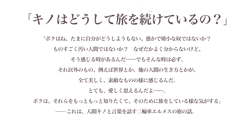 「キノはどうして旅を続けているの？」ボクはね、たまに自分がどうしようもない、愚かで矮小な奴ではないか？　ものすごく汚い人間ではないか？　なぜだかよく分からないけど、そう感じる時があるんだ……でもそんな時は必ず、それ以外のもの、例えば世界とか、他の人間の生き方とかが、全て美しく、素敵なものの様に感じるんだ。とても、愛しく思えるんだよ……。ボクは、それらをもっともっと知りたくて、そのために旅をしている様な気がする」－－－これは、人間キノと言葉を話す二輪車エルメスの旅の話。