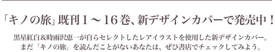 「キノの旅」既刊１～１６巻、新デザインカバーで発売中！黒星紅白＆時雨沢恵一が自らセレクトしたレアイラストを使用した新デザインカバー。まだ「キノの旅」を読んだことがないあなたは、ぜひ書店でチェックしてみよう。