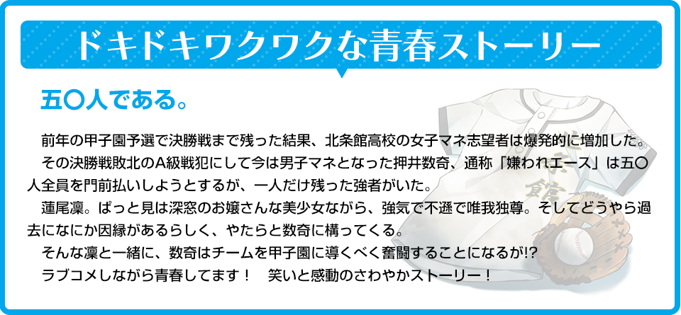 ドキドキワクワクな青春ストーリー　五〇人である。　前年の甲子園予選で決勝戦まで残った結果、北条館高校の女子マネ志望者は爆発的に増加した。　その決勝戦敗北のA級戦犯にして今は男子マネとなった押井数奇、通称「嫌われエース」は五〇人全員を門前払いしようとするが、一人だけ残った強者がいた。　蓮尾凜。ぱっと見は深窓のお嬢さんな美少女ながら、強気で不遜で唯我独尊。そしてどうやら過去になにか因縁があるらしく、やたらと数奇に構ってくる。　そんな凜と一緒に、数奇はチームを甲子園に導くべく奮闘することになるが!?　ラブコメしながら青春してます！　笑いと感動のさわやかストーリー！