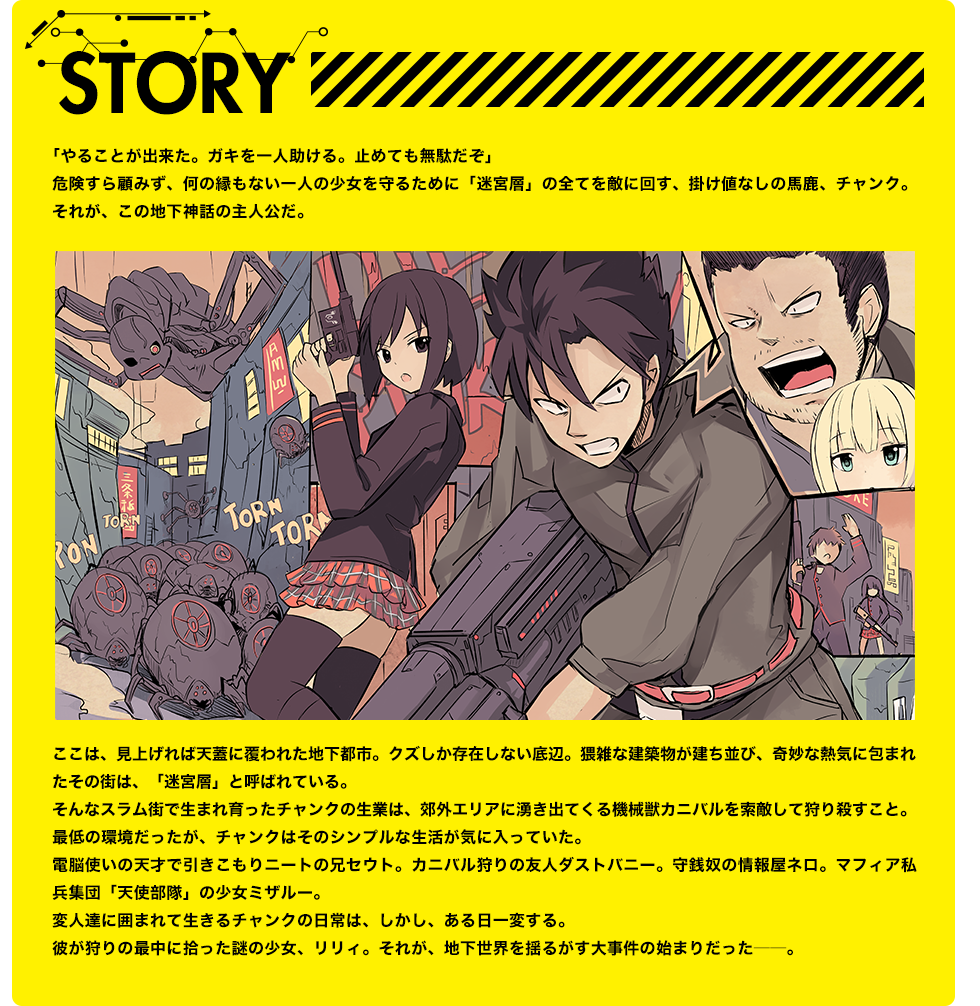 STORY 「やることが出来た。ガキを一人助ける。止めても無駄だぞ」危険すら顧みず、何の縁もない一人の少女を守るために「迷宮層」の全てを敵に回す、掛け値なしの馬鹿、チャンク。それが、この地下神話の主人公だ。ここは、見上げれば天蓋に覆われた地下都市。クズしか存在しない底辺。猥雑な建築物が建ち並び、奇妙な熱気に包まれたその街は、「迷宮層」と呼ばれている。
　そんなスラム街で生まれ育ったチャンクの生業は、郊外エリアに湧き出てくる機械獣カニバルを索敵して狩り殺すこと。最低の環境だったが、チャンクはそのシンプルな生活が気に入っていた。電脳使いの天才で引きこもりニートの兄セウト。カニバル狩りの友人ダストバニー。守銭奴の情報屋ネロ。マフィア私兵集団「天使部隊」の少女ミザルー。変人達に囲まれて生きるチャンクの日常は、しかし、ある日一変する。彼が狩りの最中に拾った謎の少女、リリィ。それが、地下世界を揺るがす大事件の始まりだった――。