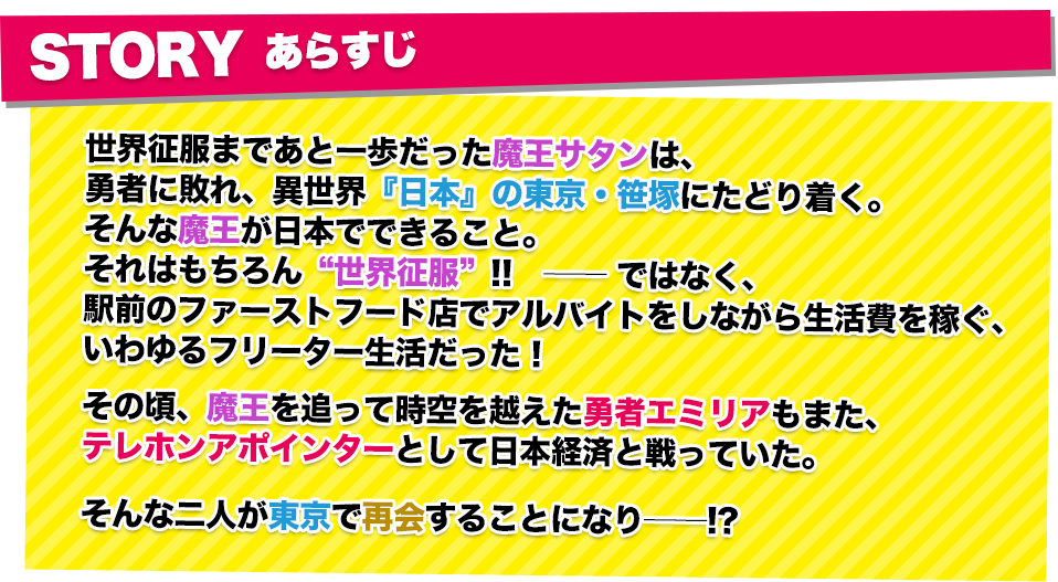 あらすじ 世界征服まであと一歩だった魔王サタンは、勇者に敗れ、異世界『日本』の東京・笹塚にたどり着く。そんな魔王が日本でできること。それはもちろん“世界征服”!!　──ではなく、駅前のファーストフード店でアルバイトをしながら生活費を稼ぐ、いわゆるフリーター生活だった！その頃、魔王を追って時空を越えた勇者エミリアもまた、テレホンアポインターとして日本経済と戦っていた。そんな二人が東京で再会することになり──!?
