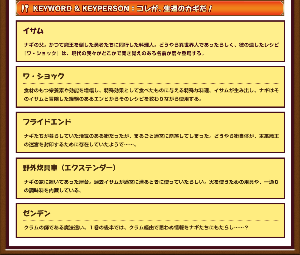 Keyword&Keyperson：コレが、生還のカギだ！イサム:ナギの父。かつて魔王を倒した勇者たちに同行した料理人。どうやら異世界人であったらしく、彼の遺したレシピ『ワ・ショック』は、現代の我々がどこかで聞き覚えのある名前が度々登場する。ワ・ショック:食材のもつ栄養素や効能を増幅し、特殊効果として食べたものに与える特殊な料理。イサムが生み出し、ナギはそのイサムと冒険した経験のあるエンヒからそのレシピを教わりながら使用する。フライドエンド:ナギたちが暮らしていた活気のある街だったが、まるごと迷宮に崩落してしまった。どうやら街自体が、本来魔王の迷宮を封印するために存在していたようで……。 野外炊具車（エクステンダー）:ナギの家に置いてあった屋台。過去イサムが迷宮に潜るときに使っていたらしい。火を使うための用具や、一通りの調味料を内蔵している。 ゼンデン:クラムの師である魔法遣い。１巻の後半では、クラム経由で思わぬ情報をナギたちにもたらし……？