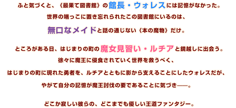 ふと気づくと、《最果て図書館》の館長・ウォレスには記憶がなかった。世界の端っこに置き忘れられたこの図書館にいるのは、無口なメイドと話の通じない《本の魔物》だけ。ところがある日、はじまりの町の魔女見習い・ルチアと鏡越しに出会う。徐々に魔王に侵食されていく世界を救うべく、はじまりの町に現れた勇者を、ルチアとともに影から支えることにしたウォレスだが、やがて自分の記憶が魔王討伐の要であることに気づき——。どこか寂しい彼らの、どこまでも優しい王道ファンタジー。