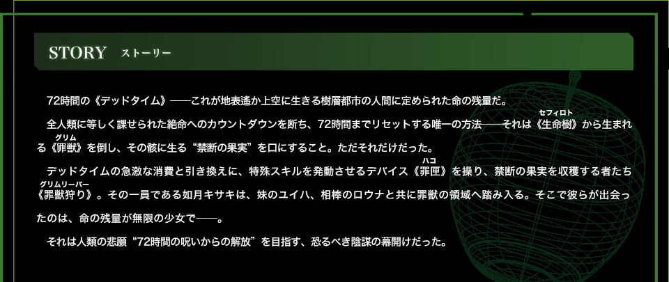 STORY 72時間の《デッドタイム》――これが地表遙か上空に生きる樹層都市の人間に定められた命の残量だ。全人類に等しく課せられた絶命へのカウントダウンを断ち、72時間までリセットする唯一の方法――それは《生命樹》から生まれる《罪獣》を倒し、その骸に生る“禁断の果実”を口にすること。ただそれだけだった。デッドタイムの急激な消費と引き換えに、特殊スキルを発動させるデバイス《罪匣》を操り、禁断の果実を収穫する者たち《罪獣狩り》。その一員である如月キサキは、妹のユイハ、相棒のロウナと共に罪獣の領域へ踏み入る。そこで彼らが出会ったのは、命の残量が無限の少女で――。それは人類の悲願“72時間の呪いからの解放”を目指す、恐るべき陰謀の幕開けだった。