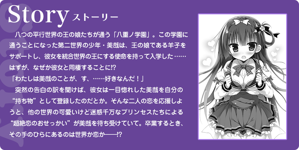 Story 八つの平行世界の王の娘たちが通う「八重ノ学園」。この学園に通うことになった第二世界の少年・美哉は、王の娘である羊子をサポートし、彼女を統合世界の王にする使命を持って入学した……はずが、なぜか彼女と同棲することに!?「わたしは美哉のことが、す、……好きなんだ！」　突然の告白の訳を聞けば、彼女は一目惚れした美哉を自分の“持ち物”として登録したのだとか。そんな二人の恋を応援しようと、他の世界の可愛いけど迷惑千万なプリンセスたちによる“超絶恋のおせっかい”が美哉を待ち受けていて。卒業するとき、その手のひらにあるのは世界か恋か――!?
