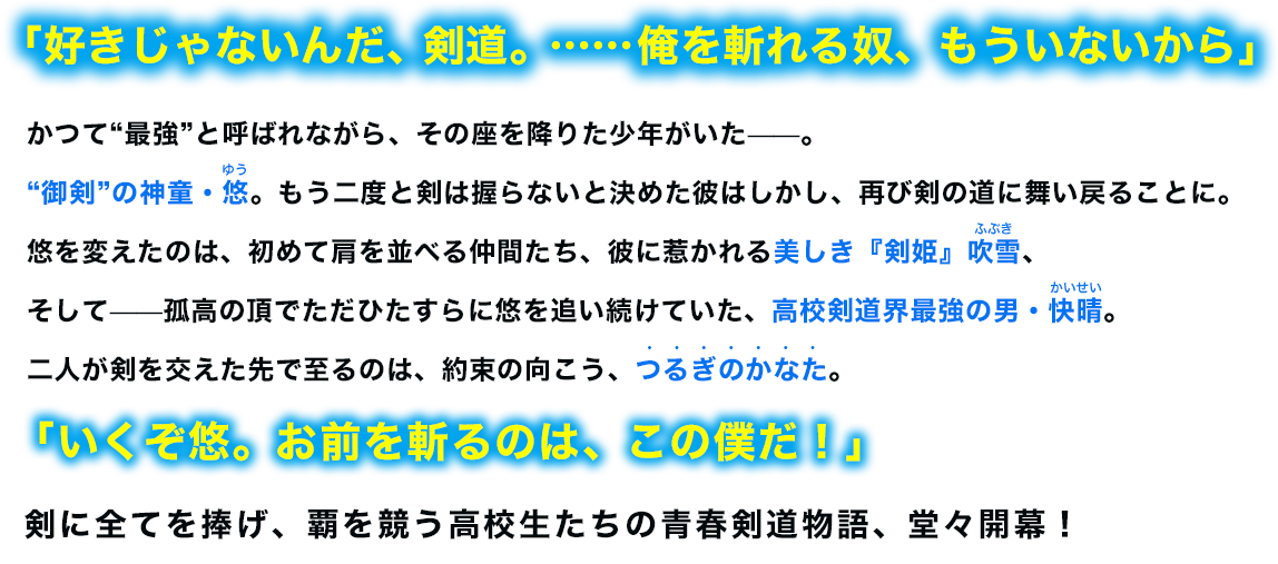 「好きじゃないんだ、剣道。……俺を斬れる奴、もういないから」かつて“最強”と呼ばれながら、その座を降りた少年がいた——。“御剣”の神童・悠。もう二度と剣は握らないと決めた彼はしかし、再び剣の道に舞い戻ることに。悠を変えたのは、初めて肩を並べる仲間たち、彼に惹かれる美しき『剣姫』吹雪、そして——孤高の頂でただひたすらに悠を追い続けていた、高校剣道界最強の男・快晴。二人が剣を交えた先で至るのは、約束の向こう、つるぎのかなた。「いくぞ悠。お前を斬るのは、この僕だ！」剣に全てを捧げ、覇を競う高校生たちの青春剣道物語、堂々開幕！