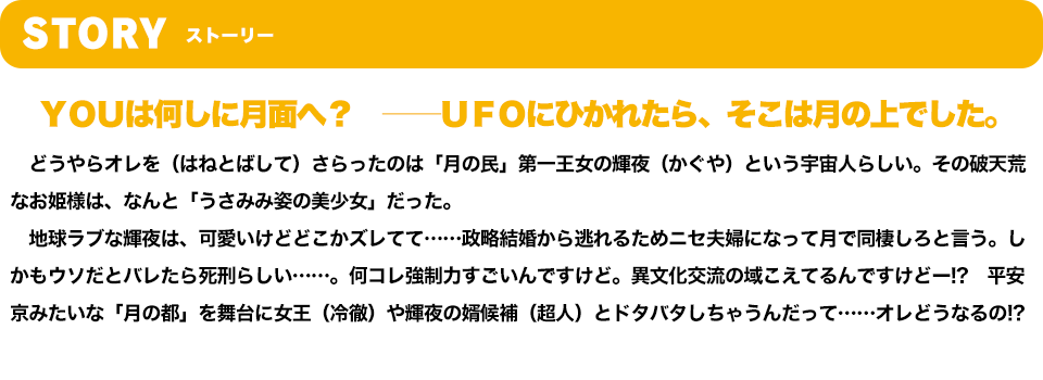 STORY　ＹＯＵは何しに月面へ？　――ＵＦＯにひかれたら、そこは月の上でした。　どうやらオレを（はねとばして）さらったのは「月の民」第一王女の輝夜（かぐや）という宇宙人らしい。その破天荒なお姫様は、なんと「うさみみ姿の美少女」だった。　地球ラブな輝夜は、可愛いけどどこかズレてて……政略結婚から逃れるためニセ夫婦になって月で同棲しろと言う。しかもウソだとバレたら死刑らしい……。何コレ強制力すごいんですけど。異文化交流の域こえてるんですけどー!?　平安京みたいな「月の都」を舞台に女王（冷徹）や輝夜の婿候補（超人）とドタバタしちゃうんだって……オレどうなるの!?