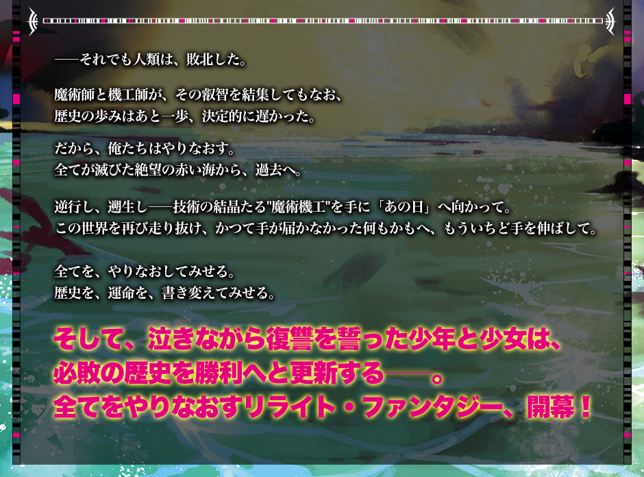 ――それでも人類は、敗北した。魔術師と機工師が、その叡智を結集してもなお、歴史の歩みはあと一歩、決定的に遅かった。だから、俺たちはやりなおす。全てが滅びた絶望の赤い海から、過去へ。逆行し、遡生し――技術の結晶たる