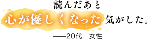 読んだあと心が優しくなった気がした。——20代　女性