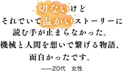 切ないけどそれでいて温かいストーリーに読む手が止まらなかった。機械と人間を想いで繋げる物語、面白かったです。——20代　女性